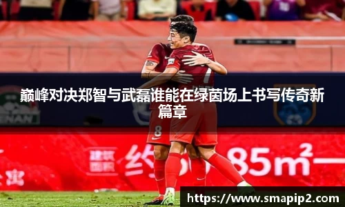 巅峰对决郑智与武磊谁能在绿茵场上书写传奇新篇章